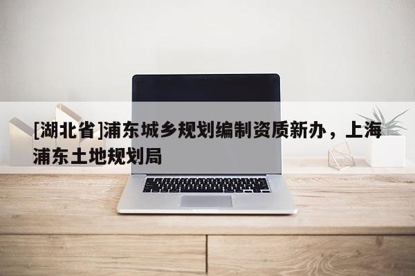 [湖北省]浦東城鄉(xiāng)規(guī)劃編制資質(zhì)新辦，上海浦東土地規(guī)劃局