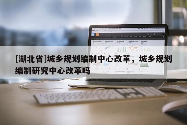 [湖北省]城鄉(xiāng)規(guī)劃編制中心改革，城鄉(xiāng)規(guī)劃編制研究中心改革嗎