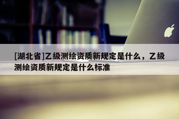 [湖北省]乙級測繪資質新規定是什么，乙級測繪資質新規定是什么標準