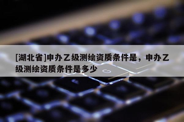 [湖北省]申辦乙級測繪資質條件是，申辦乙級測繪資質條件是多少