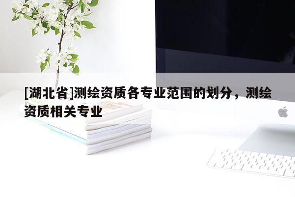 [湖北省]測(cè)繪資質(zhì)各專(zhuān)業(yè)范圍的劃分，測(cè)繪資質(zhì)相關(guān)專(zhuān)業(yè)