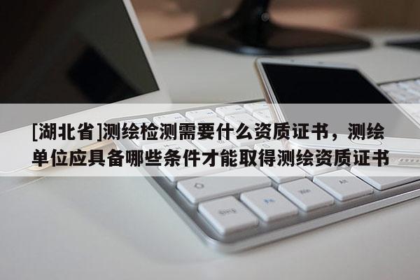[湖北省]測繪檢測需要什么資質證書，測繪單位應具備哪些條件才能取得測繪資質證書