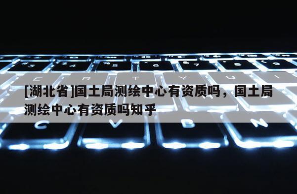 [湖北省]國土局測繪中心有資質(zhì)嗎，國土局測繪中心有資質(zhì)嗎知乎
