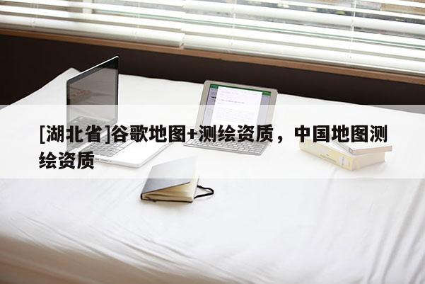 [湖北省]谷歌地圖+測繪資質(zhì)，中國地圖測繪資質(zhì)