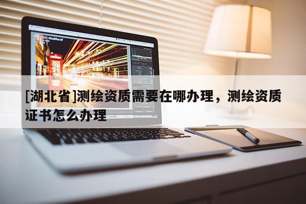 [湖北省]測繪資質需要在哪辦理，測繪資質證書怎么辦理