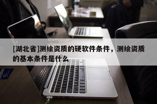 [湖北省]測繪資質(zhì)的硬軟件條件，測繪資質(zhì)的基本條件是什么