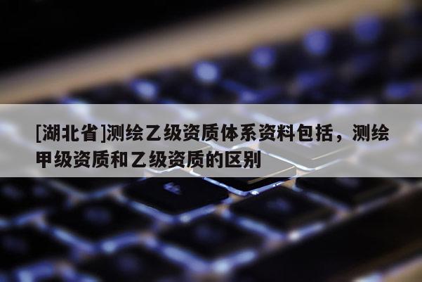 [湖北省]測(cè)繪乙級(jí)資質(zhì)體系資料包括，測(cè)繪甲級(jí)資質(zhì)和乙級(jí)資質(zhì)的區(qū)別