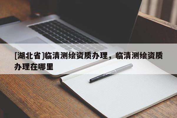 [湖北省]臨清測繪資質辦理，臨清測繪資質辦理在哪里
