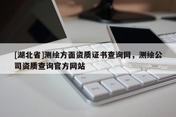 [湖北省]測繪方面資質(zhì)證書查詢網(wǎng)，測繪公司資質(zhì)查詢官方網(wǎng)站