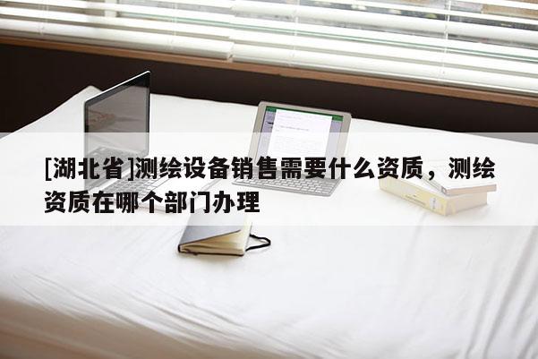 [湖北省]測繪設備銷售需要什么資質，測繪資質在哪個部門辦理