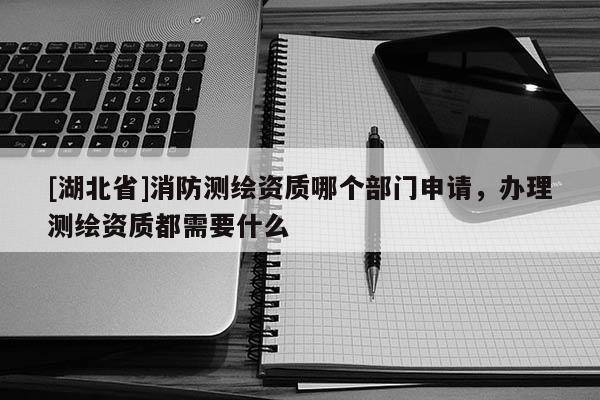 [湖北省]消防測繪資質哪個部門申請，辦理測繪資質都需要什么