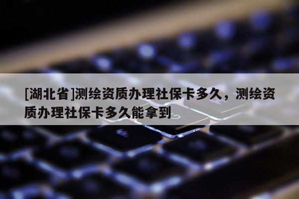 [湖北省]測(cè)繪資質(zhì)辦理社保卡多久，測(cè)繪資質(zhì)辦理社保卡多久能拿到