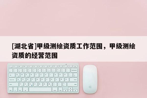 [湖北省]甲級(jí)測(cè)繪資質(zhì)工作范圍，甲級(jí)測(cè)繪資質(zhì)的經(jīng)營(yíng)范圍