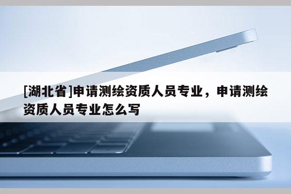 [湖北省]申請測繪資質人員專業，申請測繪資質人員專業怎么寫