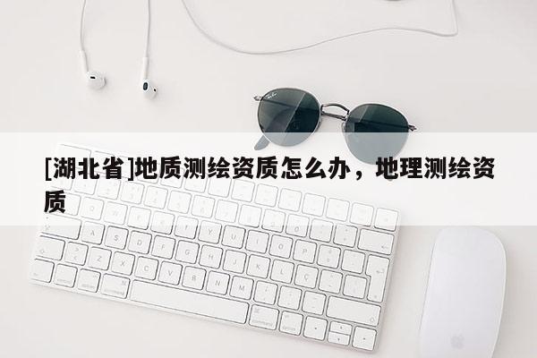 [湖北省]地質測繪資質怎么辦，地理測繪資質