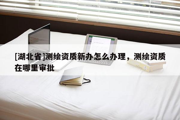 [湖北省]測繪資質新辦怎么辦理，測繪資質在哪里審批