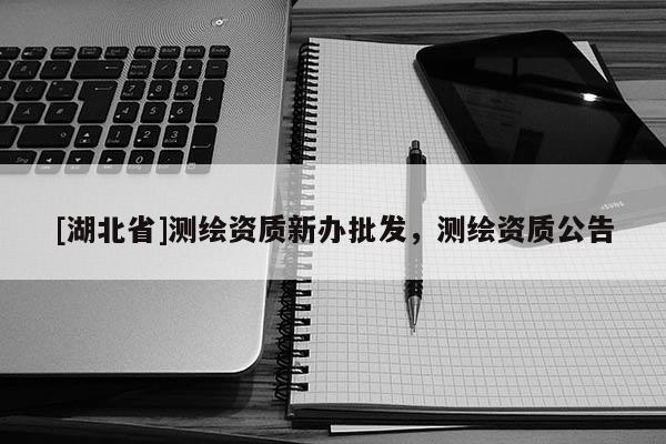 [湖北省]測繪資質新辦批發，測繪資質公告