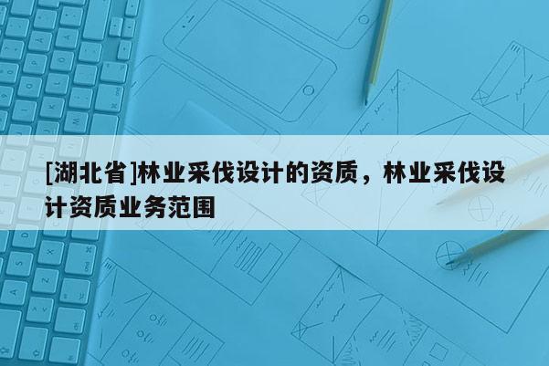 [湖北省]林業采伐設計的資質，林業采伐設計資質業務范圍