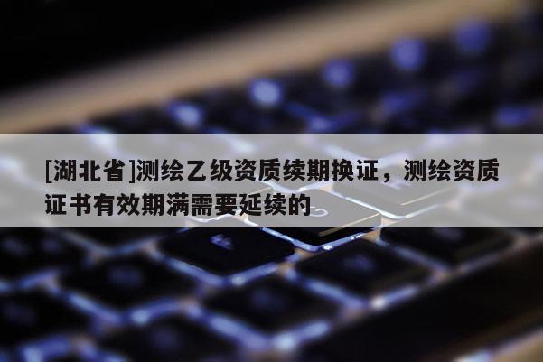 [湖北省]測繪乙級資質(zhì)續(xù)期換證，測繪資質(zhì)證書有效期滿需要延續(xù)的