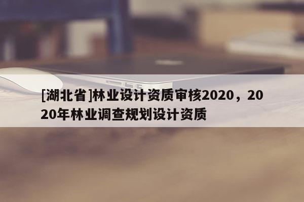 [湖北省]林業(yè)設(shè)計資質(zhì)審核2020，2020年林業(yè)調(diào)查規(guī)劃設(shè)計資質(zhì)