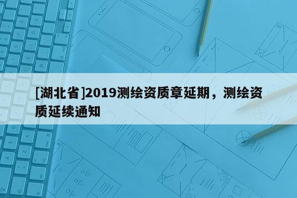 [湖北省]2019測繪資質(zhì)章延期，測繪資質(zhì)延續(xù)通知