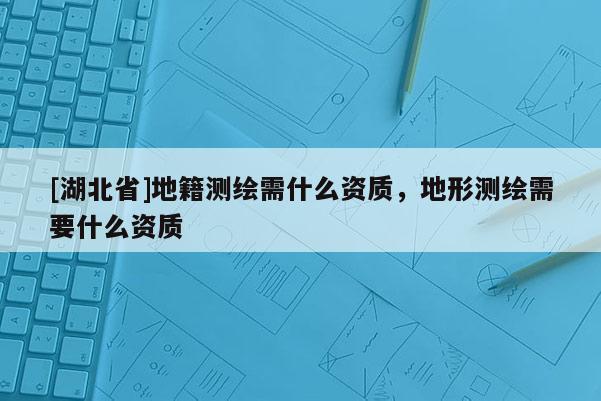 [湖北省]地籍測(cè)繪需什么資質(zhì)，地形測(cè)繪需要什么資質(zhì)