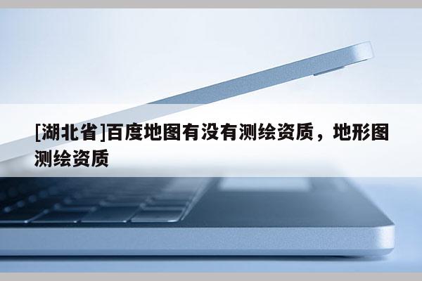 [湖北省]百度地圖有沒有測繪資質，地形圖測繪資質