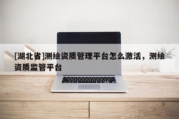 [湖北省]測繪資質管理平臺怎么激活，測繪資質監管平臺
