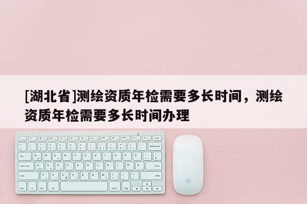 [湖北省]測繪資質年檢需要多長時間，測繪資質年檢需要多長時間辦理