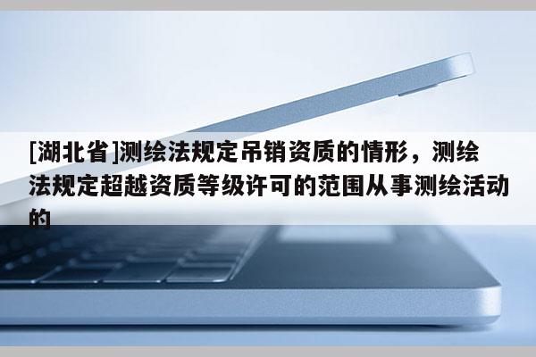 [湖北省]測繪法規定吊銷資質的情形，測繪法規定超越資質等級許可的范圍從事測繪活動的