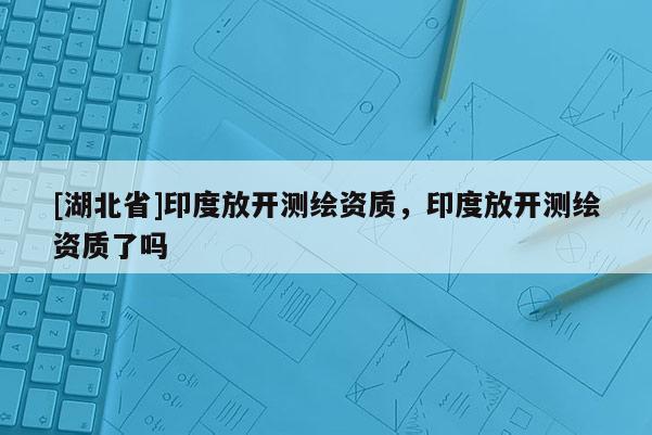 [湖北省]印度放開測繪資質，印度放開測繪資質了嗎