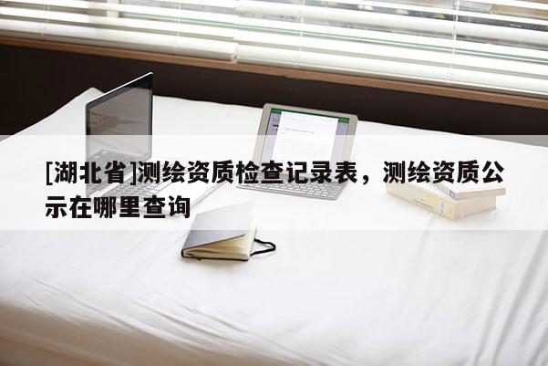 [湖北省]測繪資質檢查記錄表，測繪資質公示在哪里查詢