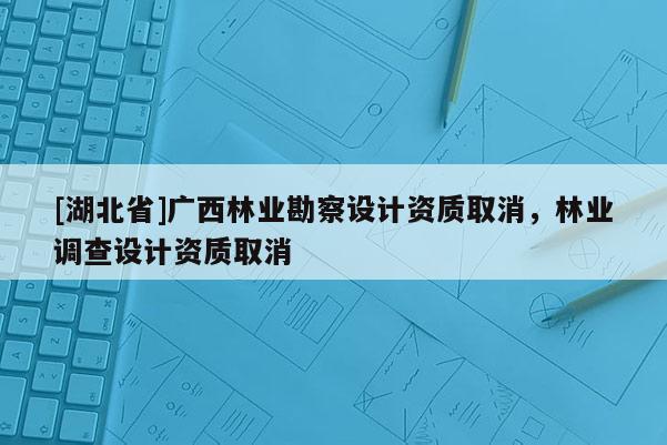 [湖北省]廣西林業(yè)勘察設(shè)計資質(zhì)取消，林業(yè)調(diào)查設(shè)計資質(zhì)取消