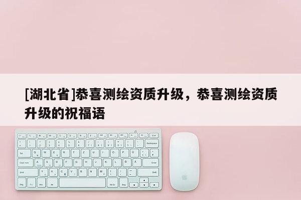 [湖北省]恭喜測繪資質(zhì)升級，恭喜測繪資質(zhì)升級的祝福語