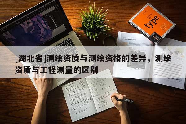[湖北省]測繪資質(zhì)與測繪資格的差異，測繪資質(zhì)與工程測量的區(qū)別