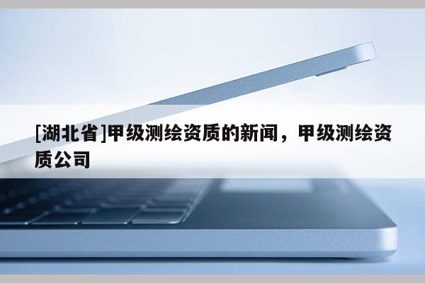 [湖北省]甲級測繪資質(zhì)的新聞，甲級測繪資質(zhì)公司