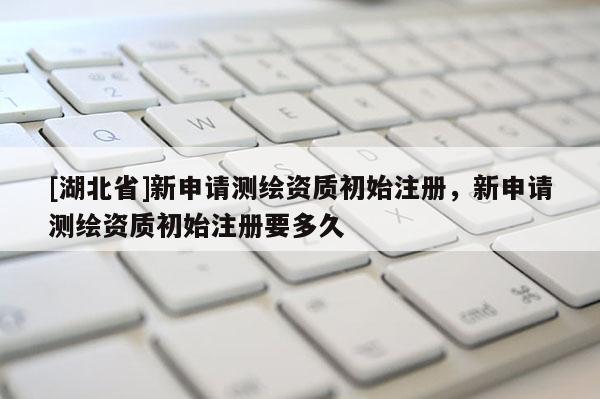 [湖北省]新申請測繪資質初始注冊，新申請測繪資質初始注冊要多久