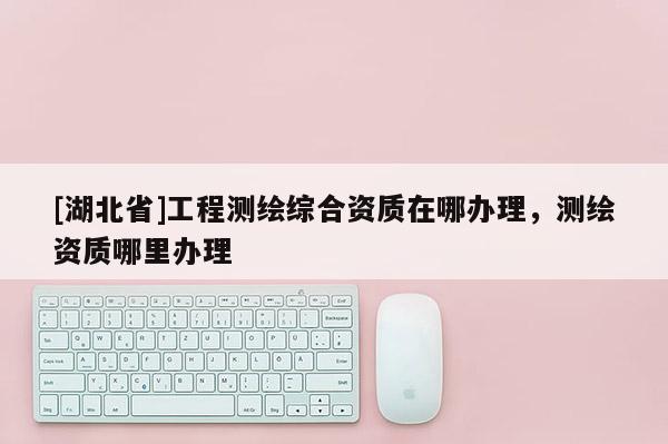 [湖北省]工程測繪綜合資質在哪辦理，測繪資質哪里辦理