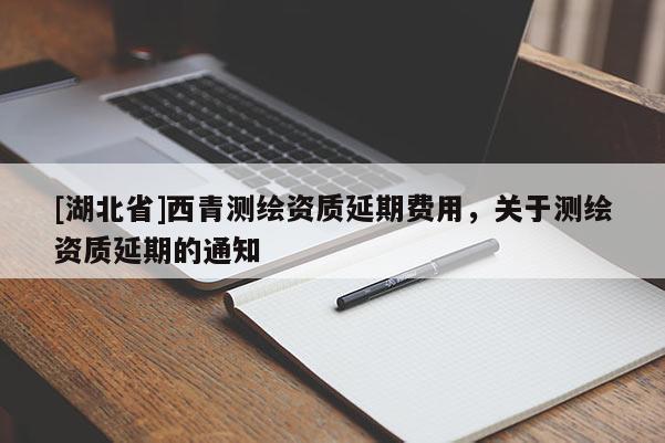 [湖北省]西青測繪資質(zhì)延期費用，關于測繪資質(zhì)延期的通知
