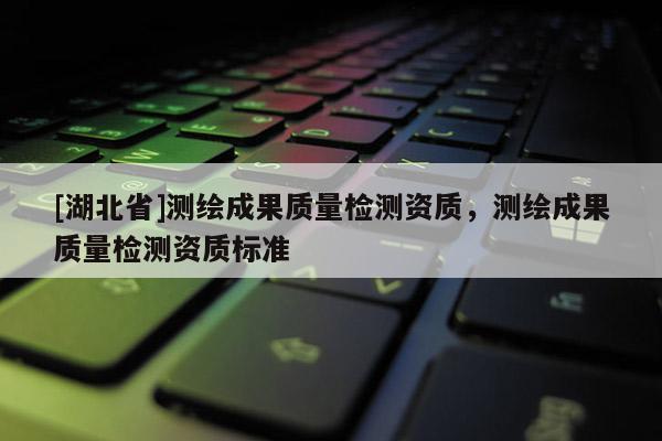 [湖北省]測繪成果質量檢測資質，測繪成果質量檢測資質標準