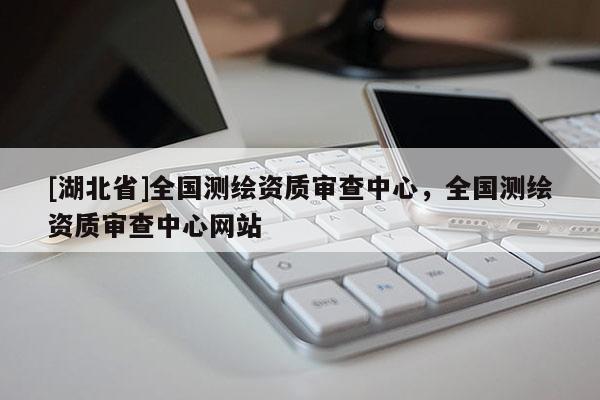 [湖北省]全國(guó)測(cè)繪資質(zhì)審查中心，全國(guó)測(cè)繪資質(zhì)審查中心網(wǎng)站
