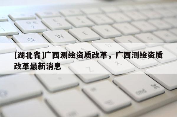 [湖北省]廣西測(cè)繪資質(zhì)改革，廣西測(cè)繪資質(zhì)改革最新消息