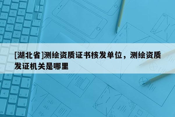 [湖北省]測繪資質證書核發單位，測繪資質發證機關是哪里