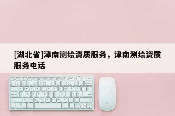[湖北省]津南測繪資質服務，津南測繪資質服務電話