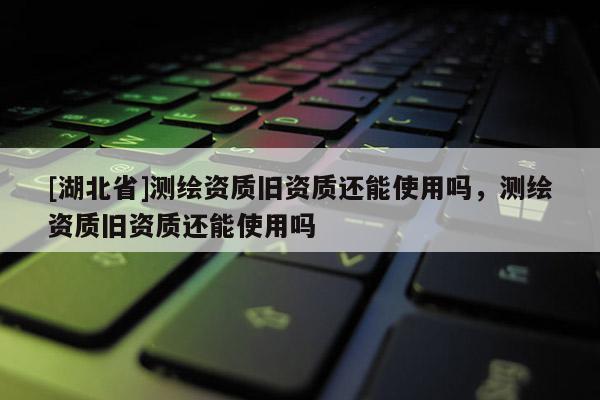 [湖北省]測繪資質(zhì)舊資質(zhì)還能使用嗎，測繪資質(zhì)舊資質(zhì)還能使用嗎