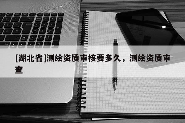 [湖北省]測(cè)繪資質(zhì)審核要多久，測(cè)繪資質(zhì)審查