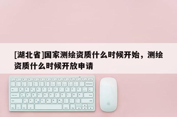 [湖北省]國家測繪資質(zhì)什么時(shí)候開始，測繪資質(zhì)什么時(shí)候開放申請
