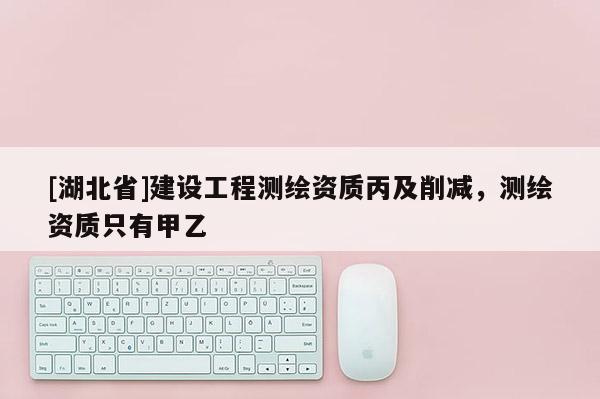[湖北省]建設工程測繪資質丙及削減，測繪資質只有甲乙