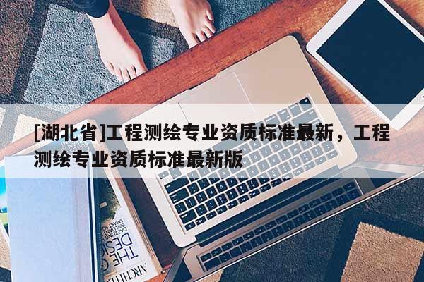 [湖北省]工程測繪專業資質標準最新，工程測繪專業資質標準最新版