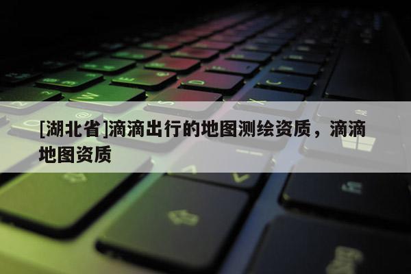 [湖北省]滴滴出行的地圖測繪資質，滴滴 地圖資質